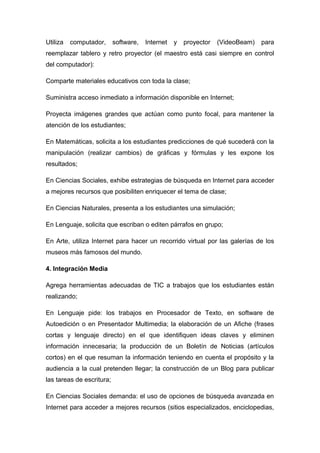Utiliza computador, software, Internet y proyector (VideoBeam) para 
reemplazar tablero y retro proyector (el maestro está casi siempre en control 
del computador): 
Comparte materiales educativos con toda la clase; 
Suministra acceso inmediato a información disponible en Internet; 
Proyecta imágenes grandes que actúan como punto focal, para mantener la 
atención de los estudiantes; 
En Matemáticas, solicita a los estudiantes predicciones de qué sucederá con la 
manipulación (realizar cambios) de gráficas y fórmulas y les expone los 
resultados; 
En Ciencias Sociales, exhibe estrategias de búsqueda en Internet para acceder 
a mejores recursos que posibiliten enriquecer el tema de clase; 
En Ciencias Naturales, presenta a los estudiantes una simulación; 
En Lenguaje, solicita que escriban o editen párrafos en grupo; 
En Arte, utiliza Internet para hacer un recorrido virtual por las galerías de los 
museos más famosos del mundo. 
4. Integración Media 
Agrega herramientas adecuadas de TIC a trabajos que los estudiantes están 
realizando; 
En Lenguaje pide: los trabajos en Procesador de Texto, en software de 
Autoedición o en Presentador Multimedia; la elaboración de un Afiche (frases 
cortas y lenguaje directo) en el que identifiquen ideas claves y eliminen 
información innecesaria; la producción de un Boletín de Noticias (artículos 
cortos) en el que resuman la información teniendo en cuenta el propósito y la 
audiencia a la cual pretenden llegar; la construcción de un Blog para publicar 
las tareas de escritura; 
En Ciencias Sociales demanda: el uso de opciones de búsqueda avanzada en 
Internet para acceder a mejores recursos (sitios especializados, enciclopedias, 
 