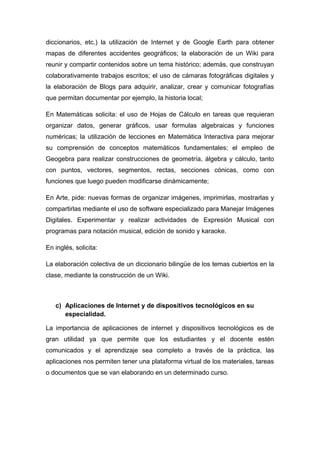 diccionarios, etc.) la utilización de Internet y de Google Earth para obtener 
mapas de diferentes accidentes geográficos; la elaboración de un Wiki para 
reunir y compartir contenidos sobre un tema histórico; además, que construyan 
colaborativamente trabajos escritos; el uso de cámaras fotográficas digitales y 
la elaboración de Blogs para adquirir, analizar, crear y comunicar fotografías 
que permitan documentar por ejemplo, la historia local; 
En Matemáticas solicita: el uso de Hojas de Cálculo en tareas que requieran 
organizar datos, generar gráficos, usar formulas algebraicas y funciones 
numéricas; la utilización de lecciones en Matemática Interactiva para mejorar 
su comprensión de conceptos matemáticos fundamentales; el empleo de 
Geogebra para realizar construcciones de geometría, álgebra y cálculo, tanto 
con puntos, vectores, segmentos, rectas, secciones cónicas, como con 
funciones que luego pueden modificarse dinámicamente; 
En Arte, pide: nuevas formas de organizar imágenes, imprimirlas, mostrarlas y 
compartirlas mediante el uso de software especializado para Manejar Imágenes 
Digitales. Experimentar y realizar actividades de Expresión Musical con 
programas para notación musical, edición de sonido y karaoke. 
En inglés, solicita: 
La elaboración colectiva de un diccionario bilingüe de los temas cubiertos en la 
clase, mediante la construcción de un Wiki. 
c) Aplicaciones de Internet y de dispositivos tecnológicos en su 
especialidad. 
La importancia de aplicaciones de internet y dispositivos tecnológicos es de 
gran utilidad ya que permite que los estudiantes y el docente estén 
comunicados y el aprendizaje sea completo a través de la práctica, las 
aplicaciones nos permiten tener una plataforma virtual de los materiales, tareas 
o documentos que se van elaborando en un determinado curso. 
