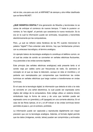 red en dos, una para uso civil, el ARPANET de siempre y otra militar clasificada 
que se llama MILNET. 
¿QUE SIGNIFICA DIGITAL? Una generación de filósofos y tecnócratas no se 
cansa de anticipar el comienzo de nuevos tiempos. Y hasta le pusieron un 
nombre, la "era digital", al período que caracteriza la nueva revolución. Es la 
era en la cual la información puede ser archivada, recuperada y transmitida 
electrónicamente por las computadoras. 
Pero, ¿a qué se refieren estos fanáticos de las PC cuando mencionan la 
palabra "digital"? Para entender este término, hay que familiarizarse primero 
con su antecesor tecnológico, el término analógico. 
Un ejemplo básico de tecnología analógica lo constituye el teléfono común, en 
el cual las ondas de sonido se convierten en señales eléctricas fluctuantes, 
muy parecidas a las ondas sonoras digitales. 
Este principio (las señales eléctricas analógicas) está presente tanto si el 
sonido viaja por cables como por frecuencias de radio. Es asimismo el 
concepto en el que se basa la televisión, aunque en ésta el micrófono y el 
parlante son reemplazados por componentes que transforman las ondas 
lumínicas en señales eléctricas que luego vuelven a transformarse en ondas 
lumínicas. 
En el caso de la tecnología digital, la información que detecta el oído o la vista 
se convierte en una señal electrónica, la cual puede ser expresada como 
dígitos del código de la computadora. Este código utiliza un sistema binario 
simbolizado bajo la forma de ceros y de unos que también puede ser 
expresado como on (prendido) y off (apagado) en una corriente eléctrica. En el 
caso de las fibras ópticas, el on y el off indican si las ondas lumínicas tienen 
permitido el paso o, por el contrario, prohibido. 
La información puede ser capturada y reproducida digitalmente con mayor 
precisión que con la tecnología analógica. Además, el formato digital permite 
que los datos (imágenes, sonido, letras) puedan ser comprimidos y archivados 
 