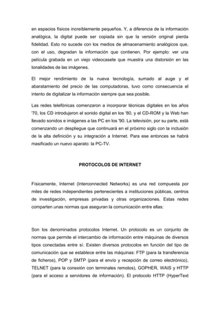 en espacios físicos increíblemente pequeños. Y, a diferencia de la información 
analógica, la digital puede ser copiada sin que la versión original pierda 
fidelidad. Esto no sucede con los medios de almacenamiento analógicos que, 
con el uso, degradan la información que contienen. Por ejemplo: ver una 
película grabada en un viejo videocasete que muestra una distorsión en las 
tonalidades de las imágenes. 
El mejor rendimiento de la nueva tecnología, sumado al auge y el 
abaratamiento del precio de las computadoras, tuvo como consecuencia el 
intento de digitalizar la información siempre que sea posible. 
Las redes telefónicas comenzaron a incorporar técnicas digitales en los años 
'70, los CD introdujeron el sonido digital en los '80, y el CD-ROM y la Web han 
llevado sonidos e imágenes a las PC en los '90. La televisión, por su parte, está 
comenzando un despliegue que continuará en el próximo siglo con la inclusión 
de la alta definición y su integración a Internet. Para ese entonces se habrá 
masificado un nuevo aparato: la PC-TV. 
PROTOCOLOS DE INTERNET 
Físicamente, Internet (Interconnected Networks) es una red compuesta por 
miles de redes independientes pertenecientes a instituciones públicas, centros 
de investigación, empresas privadas y otras organizaciones. Estas redes 
comparten unas normas que aseguran la comunicación entre ellas: 
Son los denominados protocolos Internet. Un protocolo es un conjunto de 
normas que permite el intercambio de información entre máquinas de diversos 
tipos conectadas entre sí. Existen diversos protocolos en función del tipo de 
comunicación que se establece entre las máquinas: FTP (para la transferencia 
de ficheros), POP y SMTP (para el envío y recepción de correo electrónico), 
TELNET (para la conexión con terminales remotos), GOPHER, WAIS y HTTP 
(para el acceso a servidores de información). El protocolo HTTP (HyperText 
 