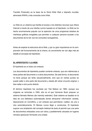 Transfer Protocolo) es la base de la Word Wide Web o telaraña mundial, 
abreviada WWW y más conocida como Web. 
La Web es un sistema que facilita el acceso a los distintos recursos que ofrece 
Internet a través de una interfaz común basada en el hipertexto. La Web se ha 
hecho enormemente popular con la aparición de unos programas dotados de 
interfaces gráficas amigables que permiten a cualquier persona acceder a los 
documentos de la red: son los conocidos navegadores. 
Antes de explicar la estructura de la Web, y por su gran importancia en la com-prensión 
del funcionamiento de la misma, es conveniente ver con algo más de 
detalle el concepto de hipertexto. 
EL HIPERTEXTO Y LA WEB 
El hipertexto es un texto con enlaces. 
Los documentos de hipertexto pueden contener enlaces, que son referencias a 
otras partes del documento o a otros documentos. De esta forma, el documento 
no tiene porque ser leído secuencialmente, sino que en ciertos puntos se 
puede saltar a otra parte del documento y desde allí volver al punto original, o 
bien saltar a otro punto distinto. 
El término hipertexto fue acuñado por Ted Nelson en 1965, aunque sus 
orígenes se remontan a 1945, año en el que Vannevar Bush propuso un 
sistema llamado Memex (de memoty extender). Este sistema se basaba en la 
idea de una biblioteca automatizada donde almacenar información variada, 
básicamente en microfilms, y con enlaces que permitieran «saltar» de una a 
otra automáticamente. El Memex nunca llegó a construirse. El hipertexto 
supone una ampliación del concepto habitual de texto al permitir que una serie 
de documentos enlazados unos con otros y posiblemente ubicados en lugares 
remotos aparezcan formando una unidad. 
 