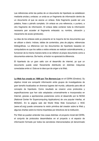 Las referencias entre las partes de un documento de hipertexto se establecen 
mediante anclas y enlaces: un anda es un fragmento de información dentro de 
un documento al que se asocia un enlace. Este fragmento puede ser una 
palabra, frase o párrafo completo. Un enlace es una referencia, o puntero, a 
otro fragmento de información. El enlace debe contener toda la información 
necesaria pan acceder al fragmento enlazado: su nombre, ubicación y 
mecanismo de acces (protocolo). 
La idea de los enlaces está ya presente en la mayoría de los documentos que 
se utilizan a diario: índices, tablas de contenidos, pies de página, referencias 
bibliográficas. La diferencia con los documentos de hipertexto basados en 
computadora es que los saltos a estos enlaces se realizan automáticamente, y 
funcionan de la misma manera tanto si se refieren al propio documento como a 
documentos externos. De hecho, el lector no apreciará la diferencia. 
El hipertexto da un gran salto con el desarrollo de internet, ya que un 
documento puede estar físicamente distribuido en distintas máquinas 
conectadas entre sí. Esta es la idea que da origen a la Web. 
La Web fue creada en 1989 por Tim Berners-Lee en el CERN (Ginebra). Su 
objetivo inicial era compartir información entre grupos de investigadores de 
gran tamaño localizados en diversos lugares del mundo, utilizando para ello el 
concepto de hipertexto. Como resultado se crearon unos protocolos y 
especificaciones que han sido adoptados universalmente e incorporados en 
Internet, gracias a aportaciones posteriores como el desarrollo por la NCSA 
(National Center for Supercomputing Applications) de una popular interfaz, el 
MOSAIC. En la página web del World Wide Web Consortium o W3C 
(www.w3.org) puede conocerse la visión primitiva del creador sobre la Web y 
algunas charlas sobre la misma impartidas por directivos de la institución. 
Por Web se pueden entender tres cosas distintas: el proyecto inicial del CERN, 
el conjunto de protocolos desarrollados en el proyecto o el espacio de 
información formado por todos los servidores interconectados (el denominado 
 