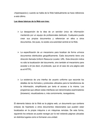 «hiperespacio»); cuando se habla de la Web habitualmente se hace referencia 
a esto último. 
Las ideas básicas de la Web son tres: 
 La desaparición de la idea de un servidor único de información 
mantenido por un equipo de profesionales dedicado. Cualquiera puede 
crear sus propios documentos y referenciar en ellos a otros 
documentos. Así pues, no existe una autoridad central en la Web. 
 La especificación de un mecanismo para localizar de forma unívoca 
documentos distribuidos geográficamente. Cada documento tiene una 
dirección llamada Uniform Resource Locator, URL. Esta dirección indica 
no sólo la localización del documento, sino también el mecanismo para 
acceder a él (es decir, el protocolo, que en el caso de una página web 
es el HTTP). 
 La existencia de una interfaz de usuario uniforme que esconde los 
detalles de los formatos y protocolos utilizados para la transferencia de 
la información, simplificando por tanto el acceso a la misma. Los 
programas que utilizan estas interfaces son denominados examinadores 
(browsers), visualízadores o, más comúnmente, navegadores. 
El elemento básico de la Web es la página web, un documento que contiene 
enlaces de hipertexto a otros documentos relacionados que pueden estar 
localizados en la propia máquina o en máquinas remotas. De esta forma, 
siguiendo los enlaces se puede navegar por la red visitando páginas ubicadas 
en distintos lugares como si formaran una unidad. 
 