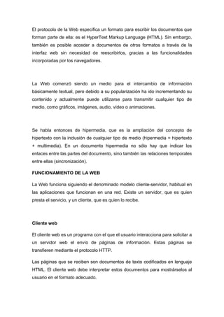El protocolo de la Web especifica un formato para escribir los documentos que 
forman parte de ella: es el HyperText Markup Language (HTML). Sin embargo, 
también es posible acceder a documentos de otros formatos a través de la 
interfaz web sin necesidad de reescribirlos, gracias a las funcionalidades 
incorporadas por los navegadores. 
La Web comenzó siendo un medio para el intercambio de información 
básicamente textual, pero debido a su popularización ha ido incrementando su 
contenido y actualmente puede utilizarse para transmitir cualquier tipo de 
medio, como gráficos, imágenes, audio, vídeo o animaciones. 
Se habla entonces de hipermedia, que es la ampliación del concepto de 
hipertexto con la inclusión de cualquier tipo de medio (hipermedia = hipertexto 
+ multimedia). En un documento hipermedia no sólo hay que indicar los 
enlaces entre las partes del documento, sino también las relaciones temporales 
entre ellas (sincronización). 
FUNCIONAMIENTO DE LA WEB 
La Web funciona siguiendo el denominado modelo cliente-servidor, habitual en 
las aplicaciones que funcionan en una red. Existe un servidor, que es quien 
presta el servicio, y un cliente, que es quien lo recibe. 
Cliente web 
El cliente web es un programa con el que el usuario interacciona para solicitar a 
un servidor web el envío de páginas de información. Estas páginas se 
transfieren mediante el protocolo HTTP. 
Las páginas que se reciben son documentos de texto codificados en lenguaje 
HTML. El cliente web debe interpretar estos documentos para mostrárselos al 
usuario en el formato adecuado. 
 