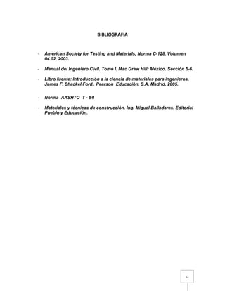 12 
BIBLIOGRAFIA 
- American Society for Testing and Materials, Norma C-128, Volumen 
04.02, 2003. 
- Manual del Ingeniero Civil. Tomo I. Mac Graw Hill: México. Sección 5-6. 
- Libro fuente: Introducción a la ciencia de materiales para ingenieros, 
James F. Shackel Ford. Pearson Educación, S.A, Madrid, 2005. 
- Norma AASHTO T - 84 
- Materiales y técnicas de construcción. Ing. Miguel Balladares. Editorial 
Pueblo y Educación. 
