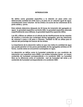 3 
INTRODUCCION 
Se define como gravedad específica a la relación en peso entre una 
determinada cantidad de árido seco y el peso de un volumen igual de agua; 
considerando como volumen de los áridos a la suma de los volúmenes de la 
parte sólida y poros. 
Este método determina (después de 24 horas de inmersión del agregado en 
agua) la gravedad específica corriente (GE), la gravedad especifica saturada 
superficialmente seca (GEsss), la gravedad especifica aparente (GEa). 
Las GE y GEsss se utilizan en el cálculo de las dosificaciones de las mezclas 
de mortero y concreto que contengan dichos agregados, para las relaciones 
de volumen a peso o de peso a volumen. También la GE se utiliza para el 
cálculo del porcentaje de huecos de los áridos. 
La importancia de la absorción radica en que nos indica la cantidad de agua 
que puede penetrar en los poros permeables de los agregados (áridos) en 24 
horas, cuando estos se encuentran sumergidos en agua. 
La absorción se define como la humedad contenida en una condición de 
saturación con superficie seca (SSD). Los áridos húmedos tienen un mayor 
contenido de humedad correspondiente a la condición SSD. La humedad 
libre es la diferencia entre el contenido real de humedad del árido y el 
contenido de humedad correspondiente a la condición SSD. 
 