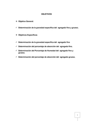 4 
OBJETIVOS 
 Objetivo General: 
 Determinación de la gravedad específica del agregado fino y grueso. 
 Objetivos Específicos 
 Determinación de la gravedad específica del agregado fino 
 Determinación del porcentaje de absorción del agregado fino. 
 Determinación del Porcentaje de Humedad del agregado fino y 
grueso. 
 Determinación del porcentaje de absorción del agregado grueso. 
 