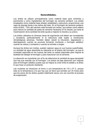 5 
Generalidades. 
Los áridos se utilizan principalmente como material base para cimientos y 
pavimentos y como ingredientes del hormigón de cemento portland. Los áridos 
empleados como material base añaden estabilidad y estructura, proporcionan una 
capa de drenaje frente a los daños del hielo. En el hormigón de cemento portland, 
entre el 60% - 75% del volumen está formado por áridos, que actúan como relleno 
para reducir la cantidad de pasta de cemento necesaria en la mezcla; por tanto la 
maximización de la cantidad de árido ayuda a mejorar la mezcla y su precio. 
Los áridos utilizados en diversas obras de ingenierías civil deben ser consistentes 
y duraderos, particularmente si la estructura está sujeta a condiciones 
climatológicas adversas, También deben resistir la trituración, degradación y 
desintegración cuando se acumula formando montones u hormigón asfaltico, 
cuando se coloca y compacta o cuando se somete a cargas. 
Aunque los áridos son inertes, pueden capturar agua en sus huecos superficiales. 
La cantidad de agua absorbida es relevante en el diseño del hormigón, ya que la 
humedad capturada en los huecos del árido no estará disponible para mejorar la 
facilidad de trabajar el hormigón y para reaccionar con el cemento. 
La absorción es importante con el fin de determinar la cantidad de agua apropiada 
que hay que mezclar con el hormigón. Los áridos de baja absorción son mejores 
para el hormigón asfaltico puesto que se mejora la unión entre el asfalto y el árido; 
lo que hace un producto resistente. 
Las muestras se introducen al horno a una temperatura de 110 ± 5º C, porque 
esta es la temperatura a la que hay que se tiene que someter por 24 horas para 
que los poros de los áridos queden totalmente secos una vez ocurrido el proceso 
de evaporación. 
 