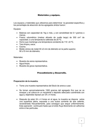 6 
Materiales y equipos. 
Los equipos y materiales que utilizamos para determinar la gravedad específica y 
los porcentajes de absorción de los agregados áridos fueron: 
Equipos: 
 Balanza con capacidad de 1kg o más, y con sensibilidad de 0.1 gramos o 
menos. 
 Frasco volumétrico (matraz aforado de cuello largo) de 500 cm3 de 
capacidad, a una temperatura calibrada de 20 ºC. 
 Horno que mantenga una temperatura constante de 110 ±5 ºC. 
 Tara limpia y seca. 
 Cocina. 
 Molde cónico de metal 40 ±3 mm de diámetro en la parte superior, 
90 ±15 mm de diámetro. 
Materiales: 
 Muestra de arena representativa. 
 Agua limpia. 
 Muestra de grava representativa. 
Procedimiento y Desarrollo. 
Preparación de la muestra. 
 Tome una muestra representativa del Stock de arena a usar. 
 Se toman aproximadamente 1500 gramos del agregado fino que se va 
ensayar y se coloca en un recipiente o depósito adecuado cubriéndola con 
agua y dejándola reposar por 24 ± 4 horas. 
 Después de estar 24 ± 4 horas en el agua, la muestra se dispone sobre 
una superficie plana, expuesta a una suave corriente de aire caliente, 
revolviéndolo frecuentemente, para conseguir que seque uniformemente. 
Esta operación continuará hasta que el árido fluya libremente sin adherirse 
entre sí las partículas. 
 