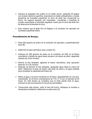  Coloque él agregado fino suelto en el molde cónico, aplíquele 25 golpes 
con el pisón sobre la superficie, levantando el molde verticalmente, si existe 
presencia de humedad superficial, el cono de árido fino conservará su 
forma. Se seguirá secando con mezclados constantes y haciendo la 
prueba nuevamente a intervalos regulares, hasta que el cono del árido fino 
se desmorone al levantar el cono. 
 Esto indicara que el árido fino ha llegado a la condición de saturado sin 
7 
humedad superficial (SSS). 
Procedimiento de Ensaye. 
 Pese 500 gramos de arena en la condición de saturada y superficialmente 
seca (B). 
 Determine el peso del frasco seco y limpio (C). 
 Coloque los 500 gramos de arena en la condición de SSS en el frasco 
volumétrico y llénelo de agua hasta cercana a la marca de aforo, dejándolo 
reposar por cinco minutos. 
 Elimine el aire atrapado, agitando el frasco volumétrico, esta operación 
tarda de 15 a 20 minutos. 
 Después de eliminar el aire atrapado, agréguele agua hasta la marca de 
aforo. Determine el peso de frasco más peso de arena y el agua añadida 
para completar la capacidad del frasco (d). 
 Retire el agua y la arena contenida en el frasco, depositándolo en una tara, 
colocándola en el horno a temperatura de 110 ± 5 °C por un periodo de 24 
horas. En este tiempo se considera que el árido pierde toda el agua, 
inclusive la que se encuentra en los poros permeables. 
 Transcurrido este tiempo, retire la tara del horno, refresque la muestra a 
temperatura ambiente y determine su peso seco (A). 
 
