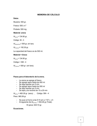 8 
MEMORIA DE CÁLCULO 
Datos 
Muestra: 500 gr. 
Frasco: 500 푐푚3 
Probeta: 500 mg. 
Material: arena 
푊푡푎푟푎= 134.90 gr. 
Código: M - 3 
푊푚푢푒푠푡푟푎= 500 gr, sin tara. 
푊푓푟푎푠푐표= 192.30 gr. 
La capacidad del frasco es de 500 ml. 
Material = Grava 
푊푡푎푟푎= 134.90 gr. 
Código = SM - 4 
푊푓푟푎푠푐표= 500 gr (sin tara). 
Pasos para el laboratorio de la arena. 
- La arena se agrega al frasco 
- Se agregó agua hasta los 400 ml 
- Se deja reposar por 5 min 
- Se agregó agua hasta los 500 ml 
- Se dejó reposar por 5 min 
- Se tapó y se revolvió de 15 a 20 min 
푊푡푎푟푎 = 460.29 gr (seco) , Código: SM – 4 
Peso: 965.58 gr 
- Se puso al horno a las 9:15 am a 110°c ± 5 
- Al siguiente día 푊푎푟푒푛푎 = 932.46 gr (Total). 
W grava: 625.72 gr. 
Ecuaciones. 
 