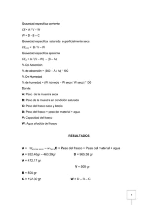 9 
Gravedad especifica corriente 
퐺퐸= A / V – W 
W = D - B – C 
Gravedad especifica saturada superficialmente seca 
퐺퐸푆푆푆 = B / V – W 
Gravedad especifica aparente 
퐺퐸퐴 = A / (V – W) – (B – A) 
% De Absorción 
% de absorción = (500 – A / A) * 100 
% De Humedad 
% de humedad = (W húmedo – W seco / W seco) *100 
Dónde: 
A: Peso de la muestra seca 
B: Peso de la muestra en condición saturada 
C: Peso del frasco seco y limpio 
D: Peso del frasco + peso del material + agua 
V: Capacidad del frasco 
W: Agua añadida del frasco 
RESULTADOS 
A = 푊푎푟푒푛푎 푠푒푐푎 − 푤푇푎푟푎D = Peso del frasco + Peso del material + agua 
A = 932.46gr – 460.29gr D = 965.58 gr 
A = 472.17 gr 
V = 500 gr 
B = 500 gr 
C = 192.30 gr W = D – B – C 
 