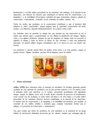 fermentación o el ácido málico procedente de las manzanas. Sin embargo, en la mayoría de las
situaciones, son diversos los factores que contribuyen al sistema total de conservación, a la
integridad y a la estabilidad del producto: actividad del agua, tratamientos térmicos, adición de
conservantes y antioxidante, contenido en sal, contenido en sólidos solubles, etc.
Todos los ácidos que participan en la conservación contribuyen a que el producto final
adquiera su sabor característico, aunque ninguno tiene la capacidad conservadora del ácido
acético, y su influencia depende fundamentalmente de su efecto sobre el pH.
Las hortalizas antes de ponerlas en vinagre hay que pasarlas por una maceración en sal, al
objeto que pierdan agua y posteriormente no nos diluyan la graduación del vinagre. Algunas
veces y con algunos productos, después de que los tengamos en vinagre suele ser necesario el
quitarles el vinagre y darle un hervor al objeto de que volvamos a tener una graduación
adecuada. Se pueden utilizar vinagres aromatizados que si se hacen en casa son mucho mas
baratos.
Los productos a encurtir estarán libres de golpes, serán sanos y no muy grandes, aunque se
pueden trocear. Algunas hortalizas precisan de un blanqueo antes de salarlas.
3 Marco referencial
Arthey (1992) hace referencia sobre el concepto de encurtidos. En términos generales quedan
excluidos de este apartado los productos con un pH. previsto superior a 4.5. En muchos casos
el principal acido que interviene es el acético, procedente normalmente del ingrediente
vinagre, aunque en algunos casos será al acido láctico derivado de procesos de fermentación,
como sucede con las aceitunas, el acido cítrico del limón o de otras frutas, o el acido málico
procedente de las manzanas. Diversos factores contribuirán, en la mayoría de las situaciones,
al sistema total de conservación, a la integridad y la estabilidad del producto, por ejemplo, el
contenido de sal, sólidos solubles y actividad agua, cualquier tratamiento térmico que se
aplique, y la presencia de conservantes y antioxidantes.
Una gran ventaja que tienen los productos de esta naturaleza es la existencia de un riesgo
mínimo de intoxicación alimenticia provocada por los mismos, siempre que contengan algo de
 