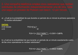 5. Una compañía telefónica emplea cinco operadoras que reciben
solicitudes de información independientemente una de otra, cada
una según un proceso de Poisson con tasa ƛ =2 por minuto.
a) ¿Cuál es la probabilidad de que durante un período de un minuto la primera operadora
no reciba solicitudes?
DATOS:
ƛ=2/ minuto P(X)=ƛ˟ е⁻ ͪ
n=5 X!
P(X=1)= 2⁵(2.71828)¯² = 0.0361= 3.61%
5!
b) ¿Cuál es la probabilidad de que durante un período de un minuto exactamente cuatro
de las cinco operadoras no reciban solicitudes?
P(X=4)= 2⁴(2.71828)¯² = 0.0902= 9.02%
4!
 