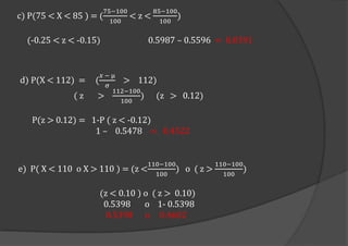 c) P(75 < X < 85 ) = (
75;100
100
< z <
85;100
100
)
(-0.25 < z < -0.15) 0.5987 – 0.5596 = 0.0391
e) P( X < 110 o X > 110 ) = (z <
110;100
100
) o ( z >
110;100
100
)
(z < 0.10 ) o ( z > 0.10)
0.5398 o 1- 0.5398
0.5398 o 0.4602
d) P(X < 112) = (
𝑥 ; µ
σ
> 112)
( z >
112;100
100
) (z > 0.12)
P(z > 0.12) = 1-P ( z < -0.12)
1 – 0.5478 = 0.4522
 