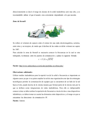 direccionamiento es decir el rango de alcance de la señal inalambrica será mas alto, y es
recomendable utilizar el que el usuario crea conveniente dependiendo a lo que necesite.
Zona de fresnell
Se refiere al volumen de espacio entre el emisor de una onda electromagnética, acústica,
entre otras y un receptor, de modo que el desfase de las ondas en dicho volumen no supere
los 180º.
Para calcular la zona de fresnell es necesario conocer la frecuencua en la cual se esta
trabajando, la distancia entre los puertos de comunicación y aplicar la siguiente fórmula:
r = 17,32 x √𝑑 4⁄ 𝑓
Fuente: http://www.radioenlaces.es/articulos/perdidas-en-obstaculos/
Obervaciones adicionales
Utilizar medios inalambricos para la repetici+on de la señal o frecuencia es importante en
algunos casoa ya que si se quiere ampliar la red de una organización este tipo de estrategias
tecnológicas permite la comunicación de equipos que se encuentran de un lado de la red
hacia el otro, puede decirse de la misma manera que forman parte de la misma red, por lo
que se definen como integraciones de redes inalámbricas. Para ello es indispensable
conocer cómo se debe realizar la repetición de frecuencia a través de dos o mas dispositivos
inlámbricos, se deben tomar en cuenta las distancias entre dispositivos y el rango en que se
encuentran las direcciones de comunicación IP.
Fuente: Autores
 