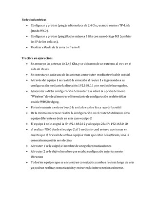 Redes inalambricas
 Configurar y probar (ping) radioennlace da 2,4 Ghz, usando routers TP-Link
(modo WSD).
 Configurar y probar (ping) Radio enlace a 5 Ghz con nanobridge M5 (cambiar
las IP de los enlaces).
 Realizar cálculo de la zona de fresnell
Practica en ejecución:
 Se armaron las antenas de 2,46 Ghz, y se ubicaron de un extremo al otro en el
aula de clases
 Se conectaron cada una de las antenas a un router mediante el cable coaxial
 A través del equipo 1 se realizó la conexión al router 1 e ingresando a su
configuración mediante la dirección 192.168.0.1 por mediod el navegador.
 Al acceder a dicha configuración del router 1 se ubicó la opción del menú
“Wireless” donde al mostrar el formulario de configuración se debe tildar
enable WDS Bridging.
 Posteriormente a esto se buscó la red a la cual se iba a repetir la señal
 De la misma manera se realiza la configuración en el router2 utilizando otro
equipo diferente es decir en este caso equipo 2
 El equipo 1 se le asignó la IP:192.168.0.12 y al equipo 2 la IP: 192.168.0.10
 al realizar PING desde el equipo 2 al 1 mediante cmd se tuvo que tomar en
cuenta que el firewall de ambos equipos tenia que estar desactivado, sino la
conexión no podria ser efectiva
 Al router 1 se le asignó el nombre de unegtelecomunicaciones
 Al router 2 se le dejó el nombre que estaba configurado anteriormente
Ultraman
 Todos los equipos que se encuentren conectados a ambos routers luego de esto
ya podran realizar comunicación y entrar en la interconexion existente.
 