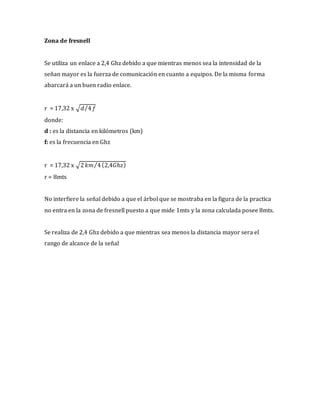 Zona de fresnell
Se utiliza un enlace a 2,4 Ghz debido a que mientras menos sea la intensidad de la
señan mayor es la fuerza de comunicación en cuanto a equipos. De la misma forma
abarcará a un buen radio enlace.
r = 17,32 x √𝑑 4⁄ 𝑓
donde:
d : es la distancia en kilómetros (km)
f: es la frecuencia en Ghz
r = 17,32 x √2 𝑘𝑚 4⁄ (2,4𝐺ℎ𝑧)
r = 8mts
No interfiere la señal debido a que el árbol que se mostraba en la figura de la practica
no entra en la zona de fresnell puesto a que mide 1mts y la zona calculada posee 8mts.
Se realiza de 2,4 Ghz debido a que mientras sea menos la distancia mayor sera el
rango de alcance de la señal
 