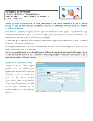 MINISTERIO DE EDUCACION
COLEGIO INGENIERO TOMAS GUARDIA
BASE DE DATOS PROFA MARTA DE ALMANZA
LABORATORIO Nº 2
Aunque las tablas almacenan todos tus datos, únicamente los tres objetos restantes de Access te permiten
trabajar con ellos. Los formularios, las consultas y los reportes son la forma de interactuar con la base de datos.
Los Formularios
Los formularios se emplean para ingresar, modificar y revisar la información de algún registro. Muy probablemente hayas
tenido que llenar un formulario alguna vez, como cuando aplicas para un trabajo o cuando te registras en el médico... ah y
también cuando abres una cuenta de correo electrónico en internet.
La razón por la que los formularios se usan de manera tan frecuente es porque son una forma sencilla de guiar a las personas
en registrar su información correctamente.
Cuando ingresas información en Access usando un formulario, los datos van exactamente al lugar de la base de datos que
quieres, en una o más tablas si así lo necesitas.
Con Access puedes diseñar tus propios formularios que te facilitarán la manera en la que ingresas la información a la base
de datos. Puedes incluir campos de una o varias tablas y hasta configurar algunas restricciones para asegurarte de que los
datos sean ingresados en el formato correcto.
Aprender a usar formularios
Aunque en Access 2010 siempre
puedes usar las tablas para
ingresar la información a tu base
de datos, tal vez te resulte más
fácil si lo haces usando
formularios. Estos te ayudarán a
asegurarte de ingresar los datos
en el lugar correcto, en los
campos correctos y en el formato
correcto.
 