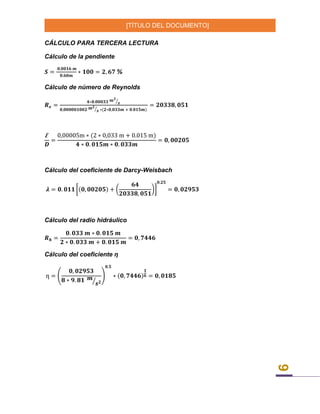 [TÍTULO DEL DOCUMENTO]
9
CÁLCULO PARA TERCERA LECTURA
Cálculo de la pendiente
𝑺 =
𝟎,𝟎𝟎𝟏𝟔 𝒎
𝟎.𝟔𝟎𝒎
∗ 𝟏𝟎𝟎 = 𝟐, 𝟔𝟕 %
Cálculo de número de Reynolds
𝑹 𝒆 =
𝟒∗𝟎.𝟎𝟎𝟎𝟑𝟑 𝒎 𝟑
𝒔⁄
𝟎,𝟎𝟎𝟎𝟎𝟎𝟏𝟎𝟎𝟐 𝒎 𝟐
𝒔⁄ ∗(𝟐∗𝟎,𝟎𝟑𝟑𝒎 + 𝟎.𝟎𝟏𝟓𝒎)
= 𝟐𝟎𝟑𝟑𝟖, 𝟎𝟓𝟏
Ꜫ
𝑫
=
0,00005m ∗ (2 ∗ 0,033 m + 0.015 m)
𝟒 ∗ 𝟎. 𝟎𝟏𝟓𝒎 ∗ 𝟎. 𝟎𝟑𝟑𝒎
= 𝟎, 𝟎𝟎𝟐𝟎𝟓
Cálculo del coeficiente de Darcy-Weisbach
𝝀 = 𝟎. 𝟎𝟏𝟏 [(𝟎, 𝟎𝟎𝟐𝟎𝟓) + (
𝟔𝟒
𝟐𝟎𝟑𝟑𝟖, 𝟎𝟓𝟏
)]
𝟎.𝟐𝟓
= 𝟎, 𝟎𝟐𝟗𝟓𝟑
Cálculo del radio hidráulico
𝑹 𝒉 =
𝟎. 𝟎𝟑𝟑 𝒎 ∗ 𝟎. 𝟎𝟏𝟓 𝒎
𝟐 ∗ 𝟎. 𝟎𝟑𝟑 𝒎 + 𝟎. 𝟎𝟏𝟓 𝒎
= 𝟎, 𝟕𝟒𝟒𝟔
Cálculo del coeficiente ƞ
ƞ = (
𝟎, 𝟎𝟐𝟗𝟓𝟑
𝟖 ∗ 𝟗. 𝟖𝟏 𝒎
𝒔 𝟐⁄
)
𝟎.𝟓
∗ (𝟎, 𝟕𝟒𝟒𝟔)
𝟏
𝟔 = 𝟎, 𝟎𝟏𝟖𝟓
 