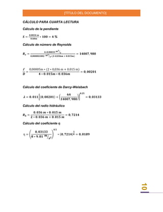 [TÍTULO DEL DOCUMENTO]
10
CÁLCULO PARA CUARTA LECTURA
Cálculo de la pendiente
𝑺 =
𝟎,𝟎𝟎𝟐𝟒 𝒎
𝟎.𝟔𝟎𝒎
∗ 𝟏𝟎𝟎 = 𝟒 %
Cálculo de número de Reynolds
𝑹 𝒆 =
𝟒∗𝟎.𝟎𝟎𝟎𝟑𝟑 𝒎 𝟑
𝒔⁄
𝟎,𝟎𝟎𝟎𝟎𝟎𝟏𝟎𝟎𝟐 𝒎 𝟐
𝒔⁄ ∗(𝟐∗𝟎,𝟎𝟑𝟔𝒎 + 𝟎.𝟎𝟏𝟓𝒎)
= 𝟏𝟒𝟎𝟎𝟕, 𝟗𝟖𝟎
Ꜫ
𝑫
=
0,00005m ∗ (2 ∗ 0,036 m + 0.015 m)
𝟒 ∗ 𝟎. 𝟎𝟏𝟓𝒎 ∗ 𝟎. 𝟎𝟑𝟔𝒎
= 𝟎, 𝟎𝟎𝟐𝟎𝟏
Cálculo del coeficiente de Darcy-Weisbach
𝝀 = 𝟎. 𝟎𝟏𝟏 [(𝟎, 𝟎𝟎𝟐𝟎𝟏) + (
𝟔𝟒
𝟏𝟒𝟎𝟎𝟕, 𝟗𝟖𝟎
)]
𝟎.𝟐𝟓
= 𝟎, 𝟎𝟑𝟏𝟑𝟑
Cálculo del radio hidráulico
𝑹 𝒉 =
𝟎. 𝟎𝟑𝟔 𝒎 ∗ 𝟎. 𝟎𝟏𝟓 𝒎
𝟐 ∗ 𝟎. 𝟎𝟑𝟔 𝒎 + 𝟎. 𝟎𝟏𝟓 𝒎
= 𝟎, 𝟕𝟐𝟏𝟒
Cálculo del coeficiente ƞ
ƞ = (
𝟎, 𝟎𝟑𝟏𝟑𝟑
𝟖 ∗ 𝟗. 𝟖𝟏 𝒎
𝒔 𝟐⁄
)
𝟎.𝟓
∗ (𝟎, 𝟕𝟐𝟏𝟒)
𝟏
𝟔 = 𝟎, 𝟎𝟏𝟖𝟗
 