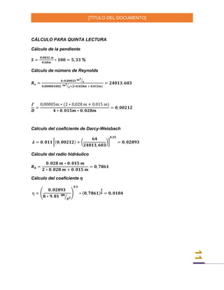 [TÍTULO DEL DOCUMENTO]
11
CÁLCULO PARA QUINTA LECTURA
Cálculo de la pendiente
𝑺 =
𝟎,𝟎𝟎𝟑𝟐 𝒎
𝟎.𝟔𝟎𝒎
∗ 𝟏𝟎𝟎 = 𝟓, 𝟑𝟑 %
Cálculo de número de Reynolds
𝑹 𝒆 =
𝟒∗𝟎.𝟎𝟎𝟎𝟑𝟑 𝒎 𝟑
𝒔⁄
𝟎,𝟎𝟎𝟎𝟎𝟎𝟏𝟎𝟎𝟐 𝒎 𝟐
𝒔⁄ ∗(𝟐∗𝟎,𝟎𝟐𝟖𝒎 + 𝟎.𝟎𝟏𝟓𝒎)
= 𝟐𝟒𝟎𝟏𝟑, 𝟔𝟎𝟑
Ꜫ
𝑫
=
0,00005m ∗ (2 ∗ 0,028 m + 0.015 m)
𝟒 ∗ 𝟎. 𝟎𝟏𝟓𝒎 ∗ 𝟎. 𝟎𝟐𝟖𝒎
= 𝟎, 𝟎𝟎𝟐𝟏𝟐
Cálculo del coeficiente de Darcy-Weisbach
𝝀 = 𝟎. 𝟎𝟏𝟏 [(𝟎, 𝟎𝟎𝟐𝟏𝟐) + (
𝟔𝟒
𝟐𝟒𝟎𝟏𝟑, 𝟔𝟎𝟑
)]
𝟎.𝟐𝟓
= 𝟎, 𝟎𝟐𝟖𝟗𝟑
Cálculo del radio hidráulico
𝑹 𝒉 =
𝟎. 𝟎𝟐𝟖 𝒎 ∗ 𝟎. 𝟎𝟏𝟓 𝒎
𝟐 ∗ 𝟎. 𝟎𝟐𝟖 𝒎 + 𝟎. 𝟎𝟏𝟓 𝒎
= 𝟎, 𝟕𝟖𝟔𝟏
Cálculo del coeficiente ƞ
ƞ = (
𝟎, 𝟎𝟐𝟖𝟗𝟑
𝟖 ∗ 𝟗. 𝟖𝟏 𝒎
𝒔 𝟐⁄
)
𝟎.𝟓
∗ (𝟎, 𝟕𝟖𝟔𝟏)
𝟏
𝟔 = 𝟎, 𝟎𝟏𝟖𝟒
 