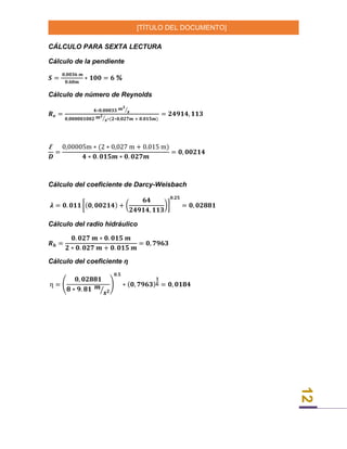 [TÍTULO DEL DOCUMENTO]
12
CÁLCULO PARA SEXTA LECTURA
Cálculo de la pendiente
𝑺 =
𝟎,𝟎𝟎𝟑𝟔 𝒎
𝟎.𝟔𝟎𝒎
∗ 𝟏𝟎𝟎 = 𝟔 %
Cálculo de número de Reynolds
𝑹 𝒆 =
𝟒∗𝟎.𝟎𝟎𝟎𝟑𝟑 𝒎 𝟑
𝒔⁄
𝟎,𝟎𝟎𝟎𝟎𝟎𝟏𝟎𝟎𝟐 𝒎 𝟐
𝒔⁄ ∗(𝟐∗𝟎,𝟎𝟐𝟕𝒎 + 𝟎.𝟎𝟏𝟓𝒎)
= 𝟐𝟒𝟗𝟏𝟒, 𝟏𝟏𝟑
Ꜫ
𝑫
=
0,00005m ∗ (2 ∗ 0,027 m + 0.015 m)
𝟒 ∗ 𝟎. 𝟎𝟏𝟓𝒎 ∗ 𝟎. 𝟎𝟐𝟕𝒎
= 𝟎, 𝟎𝟎𝟐𝟏𝟒
Cálculo del coeficiente de Darcy-Weisbach
𝝀 = 𝟎. 𝟎𝟏𝟏 [(𝟎, 𝟎𝟎𝟐𝟏𝟒) + (
𝟔𝟒
𝟐𝟒𝟗𝟏𝟒, 𝟏𝟏𝟑
)]
𝟎.𝟐𝟓
= 𝟎, 𝟎𝟐𝟖𝟖𝟏
Cálculo del radio hidráulico
𝑹 𝒉 =
𝟎. 𝟎𝟐𝟕 𝒎 ∗ 𝟎. 𝟎𝟏𝟓 𝒎
𝟐 ∗ 𝟎. 𝟎𝟐𝟕 𝒎 + 𝟎. 𝟎𝟏𝟓 𝒎
= 𝟎, 𝟕𝟗𝟔𝟑
Cálculo del coeficiente ƞ
ƞ = (
𝟎, 𝟎𝟐𝟖𝟖𝟏
𝟖 ∗ 𝟗. 𝟖𝟏 𝒎
𝒔 𝟐⁄
)
𝟎.𝟓
∗ (𝟎, 𝟕𝟗𝟔𝟑)
𝟏
𝟔 = 𝟎, 𝟎𝟏𝟖𝟒
 