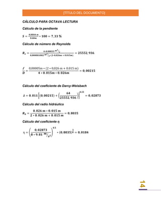 [TÍTULO DEL DOCUMENTO]
14
CÁLCULO PARA OCTAVA LECTURA
Cálculo de la pendiente
𝑺 =
𝟎,𝟎𝟎𝟒𝟒 𝒎
𝟎.𝟔𝟎𝒎
∗ 𝟏𝟎𝟎 = 𝟕, 𝟑𝟑 %
Cálculo de número de Reynolds
𝑹 𝒆 =
𝟒∗𝟎.𝟎𝟎𝟎𝟑𝟑 𝒎 𝟑
𝒔⁄
𝟎,𝟎𝟎𝟎𝟎𝟎𝟏𝟎𝟎𝟐 𝒎 𝟐
𝒔⁄ ∗(𝟐∗𝟎,𝟎𝟐𝟔𝒎 + 𝟎.𝟎𝟏𝟓𝒎)
= 𝟐𝟓𝟓𝟓𝟐, 𝟗𝟑𝟔
Ꜫ
𝑫
=
0,00005m ∗ (2 ∗ 0,026 m + 0.015 m)
𝟒 ∗ 𝟎. 𝟎𝟏𝟓𝒎 ∗ 𝟎. 𝟎𝟐𝟔𝒎
= 𝟎, 𝟎𝟎𝟐𝟏𝟓
Cálculo del coeficiente de Darcy-Weisbach
𝝀 = 𝟎. 𝟎𝟏𝟏 [(𝟎, 𝟎𝟎𝟐𝟏𝟓) + (
𝟔𝟒
𝟐𝟓𝟓𝟓𝟐, 𝟗𝟑𝟔
)]
𝟎.𝟐𝟓
= 𝟎, 𝟎𝟐𝟖𝟕𝟑
Cálculo del radio hidráulico
𝑹 𝒉 =
𝟎. 𝟎𝟐𝟔 𝒎 ∗ 𝟎. 𝟎𝟏𝟓 𝒎
𝟐 ∗ 𝟎. 𝟎𝟐𝟔 𝒎 + 𝟎. 𝟎𝟏𝟓 𝒎
= 𝟎, 𝟖𝟎𝟑𝟓
Cálculo del coeficiente ƞ
ƞ = (
𝟎, 𝟎𝟐𝟖𝟕𝟑
𝟖 ∗ 𝟗. 𝟖𝟏 𝒎
𝒔 𝟐⁄
)
𝟎.𝟓
∗ (𝟎, 𝟖𝟎𝟑𝟓)
𝟏
𝟔 = 𝟎, 𝟎𝟏𝟖𝟒
 