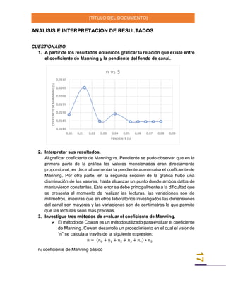 [TÍTULO DEL DOCUMENTO]
17
ANALISIS E INTERPRETACION DE RESULTADOS
CUESTIONARIO
1. A partir de los resultados obtenidos graficar la relación que existe entre
el coeficiente de Manning y la pendiente del fondo de canal.
2. Interpretar sus resultados.
Al graficar coeficiente de Manning vs. Pendiente se pudo observar que en la
primera parte de la gráfica los valores mencionados eran directamente
proporcional, es decir al aumentar la pendiente aumentaba el coeficiente de
Manning. Por otra parte, en la segunda sección de la gráfica hubo una
disminución de los valores, hasta alcanzar un punto donde ambos datos de
mantuvieron constantes. Este error se debe principalmente a la dificultad que
se presenta al momento de realizar las lecturas, las variaciones son de
milímetros, mientras que en otros laboratorios investigados las dimensiones
del canal son mayores y las variaciones son de centímetros lo que permite
que las lecturas sean más precisas.
3. Investigue tres métodos de evaluar el coeficiente de Manning.
 El método de Cowan es un método utilizado para evaluar el coeficiente
de Manning. Cowan desarrolló un procedimiento en el cual el valor de
“n” se calcula a través de la siguiente expresión:
𝑛 = (𝑛0 + 𝑛1 + 𝑛2 + 𝑛3 + 𝑛4) ∗ 𝑛5
n0 coeficiente de Manning básico
0,0180
0,0185
0,0190
0,0195
0,0200
0,0205
0,0210
0,00 0,01 0,02 0,03 0,04 0,05 0,06 0,07 0,08 0,09
COEFICNETEDEMANNNING(S)
PENDIENTE (S)
n vs S
 