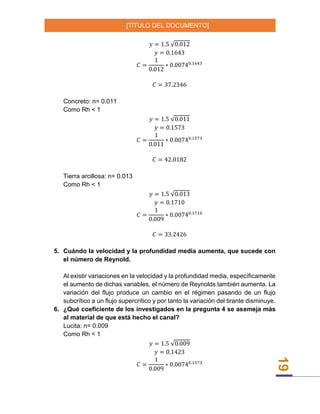 [TÍTULO DEL DOCUMENTO]
19
𝑦 = 1.5 √0.012
𝑦 = 0.1643
𝐶 =
1
0.012
∗ 0.00740.1643
𝐶 = 37.2346
Concreto: n= 0.011
Como Rh < 1
𝑦 = 1.5 √0.011
𝑦 = 0.1573
𝐶 =
1
0.011
∗ 0.00740.1573
𝐶 = 42.0182
Tierra arcillosa: n= 0.013
Como Rh < 1
𝑦 = 1.5 √0.013
𝑦 = 0.1710
𝐶 =
1
0.009
∗ 0.00740.1710
𝐶 = 33.2426
5. Cuándo la velocidad y la profundidad media aumenta, que sucede con
el número de Reynold.
Al existir variaciones en la velocidad y la profundidad media, específicamente
el aumento de dichas variables, el número de Reynolds también aumenta. La
variación del flujo produce un cambio en el régimen pasando de un flujo
subcrítico a un flujo supercrítico y por tanto la variación del tirante disminuye.
6. ¿Qué coeficiente de los investigados en la pregunta 4 se asemeja más
al material de que está hecho el canal?
Lucita: n= 0.009
Como Rh < 1
𝑦 = 1.5 √0.009
𝑦 = 0.1423
𝐶 =
1
0.009
∗ 0.00740.1573
 