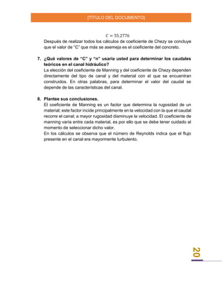 [TÍTULO DEL DOCUMENTO]
20
𝐶 = 55.2776
Después de realizar todos los cálculos de coeficiente de Chezy se concluye
que el valor de “C” que más se asemeja es el coeficiente del concreto.
7. ¿Qué valores de “C” y “n” usaría usted para determinar los caudales
teóricos en el canal hidráulico?
La elección del coeficiente de Manning y del coeficiente de Chezy dependen
directamente del tipo de canal y del material con el que se encuentran
construidos. En otras palabras, para determinar el valor del caudal se
depende de las características del canal.
8. Plantee sus conclusiones.
El coeficiente de Manning es un factor que determina la rugosidad de un
material; este factor incide principalmente en la velocidad con la que el caudal
recorre el canal; a mayor rugosidad disminuye la velocidad. El coeficiente de
manning varía entre cada material, es por ello que se debe tener cuidado al
momento de seleccionar dicho valor.
En los cálculos se observa que el número de Reynolds indica que el flujo
presente en el canal era mayormente turbulento.
 