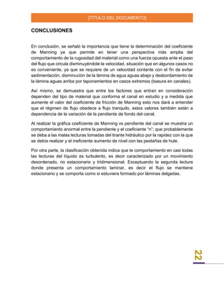 [TÍTULO DEL DOCUMENTO]
22
CONCLUSIONES
En conclusión, se señaló la importancia que tiene la determinación del coeficiente
de Manning ya que permite en tener una perspectiva más amplia del
comportamiento de la rugosidad del material como una fuerza opuesta ante el paso
del flujo que circula disminuyéndole la velocidad, situación que en algunos casos no
es conveniente, ya que se requiere de un velocidad contante con el fin de evitar
sedimentación, disminución de la lámina de agua aguas abajo y desbordamiento de
la lámina aguas arriba por taponamientos en casos extremos (basura en canales).
Así mismo, se demuestra que entre los factores que entran en consideración
dependen del tipo de material que conforma el canal en estudio y a medida que
aumente el valor del coeficiente de fricción de Manning esto nos dará a entender
que el régimen de flujo obedece a flujo tranquilo, estos valores también están a
dependencia de la variación de la pendiente de fondo del canal.
Al realizar la gráfica coeficiente de Manning vs pendiente del canal se muestra un
comportamiento anormal entre la pendiente y el coeficiente “n”; que probablemente
se deba a las malas lecturas tomadas del tirante hidráulico por la rapidez con la que
se debía realizar y el ineficiente aumento de nivel con las pestañas de hule.
Por otra parte, la clasificación obtenida indica que le comportamiento en casi todas
las lecturas del líquido es turbulento, es decir caracterizado por un movimiento
desordenado, no estacionario y tridimensional. Exceptuando la segunda lectura
donde presenta un comportamiento laminar, es decir el flujo se mantiene
estacionario y se comporta como si estuviera formado por láminas delgadas.
 