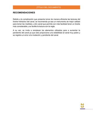 [TÍTULO DEL DOCUMENTO]
23
RECOMENDACIONES
Debido a la complicación que presenta tomar de manera eficiente las lecturas del
tirante hidráulico del canal, se recomienda ya sea un instrumento de mejor calidad
para tomar las medidas u otro canal que permita con más facilidad tener un tirante
más considerable y se facilite la lectura con la regla.
A su vez, se invita a remplazar los elementos utilizados para a aumentar la
pendiente del canal ya que esto proporciona una estabilidad al canal muy pobre y
se registra un error a la nivelación y pendiente del canal.
 