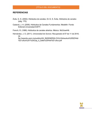 [TÍTULO DEL DOCUMENTO]
24
REFERENCIAS
Ávila, G. S. (2002). Hidráulica de canales. En G. S. Ávila, Hidráulica de canales
(pág. 170).
Cadavid, J. H. (2006). Hidráulica de Canales Fundamentos. Medellin: Fondo
Editorial Universidad EAFIT.
French, R. (1988). Hidráulica de canales abiertos. México: McGrawHill.
Hernández, J. S. (2011). Universidad de Sonora. Recuperado el 07 de 11 de 2018,
de
ftp://soporte.uson.mx/publico/04_INGENIERIA.CIVIL/Hidraulica%20SZ/Hidr
%E1ulica%201%20Cap_4_Salto%20Hidr%E1ulico.pdf
 