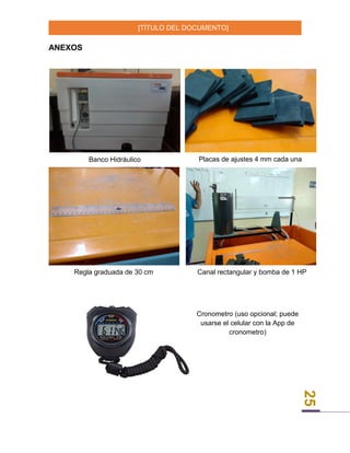 [TÍTULO DEL DOCUMENTO]
25
ANEXOS
Banco Hidráulico Placas de ajustes 4 mm cada una
Regla graduada de 30 cm Canal rectangular y bomba de 1 HP
Cronometro (uso opcional; puede
usarse el celular con la App de
cronometro)
 