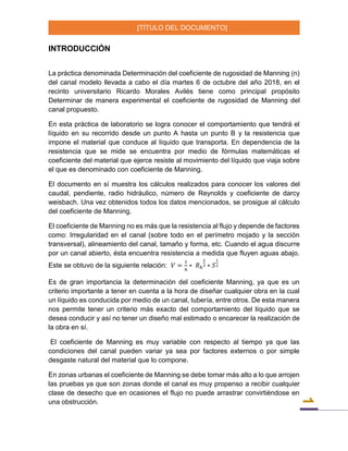 [TÍTULO DEL DOCUMENTO]
1
INTRODUCCIÓN
La práctica denominada Determinación del coeficiente de rugosidad de Manning (n)
del canal modelo llevada a cabo el día martes 6 de octubre del año 2018, en el
recinto universitario Ricardo Morales Avilés tiene como principal propósito
Determinar de manera experimental el coeficiente de rugosidad de Manning del
canal propuesto.
En esta práctica de laboratorio se logra conocer el comportamiento que tendrá el
líquido en su recorrido desde un punto A hasta un punto B y la resistencia que
impone el material que conduce al líquido que transporta. En dependencia de la
resistencia que se mide se encuentra por medio de fórmulas matemáticas el
coeficiente del material que ejerce resiste al movimiento del líquido que viaja sobre
el que es denominado con coeficiente de Manning.
El documento en sí muestra los cálculos realizados para conocer los valores del
caudal, pendiente, radio hidráulico, número de Reynolds y coeficiente de darcy
weisbach. Una vez obtenidos todos los datos mencionados, se prosigue al cálculo
del coeficiente de Manning.
El coeficiente de Manning no es más que la resistencia al flujo y depende de factores
como: Irregularidad en el canal (sobre todo en el perímetro mojado y la sección
transversal), alineamiento del canal, tamaño y forma, etc. Cuando el agua discurre
por un canal abierto, ésta encuentra resistencia a medida que fluyen aguas abajo.
Este se obtuvo de la siguiente relación: 𝑉 =
1
𝑛
∗ 𝑅ℎ
2
3 ∗ 𝑆
1
2
Es de gran importancia la determinación del coeficiente Manning, ya que es un
criterio importante a tener en cuenta a la hora de diseñar cualquier obra en la cual
un líquido es conducida por medio de un canal, tubería, entre otros. De esta manera
nos permite tener un criterio más exacto del comportamiento del líquido que se
desea conducir y así no tener un diseño mal estimado o encarecer la realización de
la obra en sí.
El coeficiente de Manning es muy variable con respecto al tiempo ya que las
condiciones del canal pueden variar ya sea por factores externos o por simple
desgaste natural del material que lo compone.
En zonas urbanas el coeficiente de Manning se debe tomar más alto a lo que arrojen
las pruebas ya que son zonas donde el canal es muy propenso a recibir cualquier
clase de desecho que en ocasiones el flujo no puede arrastrar convirtiéndose en
una obstrucción.
 