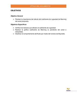 [TÍTULO DEL DOCUMENTO]
2
OBJETIVOS
Objetivo General
 Plantear la importancia del cálculo del coeficiente de rugosidad de Manning
del canal propuesto.
Objetivos Específicos
 Verificar los factores que afectan el coeficiente de rugosidad.
 Realizar la gráfica coeficiente de Manning vs pendiente del canal e
interprétala.
 Clasificar el comportamiento del fluido por medio del número de Reynolds.
 
