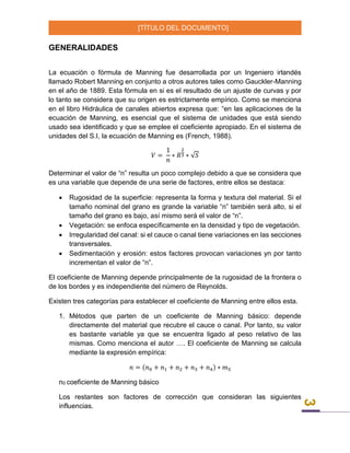 [TÍTULO DEL DOCUMENTO]
3
GENERALIDADES
La ecuación o fórmula de Manning fue desarrollada por un Ingeniero irlandés
llamado Robert Manning en conjunto a otros autores tales como Gauckler-Manning
en el año de 1889. Esta fórmula en si es el resultado de un ajuste de curvas y por
lo tanto se considera que su origen es estrictamente empírico. Como se menciona
en el libro Hidráulica de canales abiertos expresa que: “en las aplicaciones de la
ecuación de Manning, es esencial que el sistema de unidades que está siendo
usado sea identificado y que se emplee el coeficiente apropiado. En el sistema de
unidades del S.I, la ecuación de Manning es (French, 1988).
𝑉 =
1
𝑛
∗ 𝑅
2
3 ∗ √𝑆
Determinar el valor de “n” resulta un poco complejo debido a que se considera que
es una variable que depende de una serie de factores, entre ellos se destaca:
 Rugosidad de la superficie: representa la forma y textura del material. Si el
tamaño nominal del grano es grande la variable “n” también será alto, si el
tamaño del grano es bajo, así mismo será el valor de “n”.
 Vegetación: se enfoca específicamente en la densidad y tipo de vegetación.
 Irregularidad del canal: si el cauce o canal tiene variaciones en las secciones
transversales.
 Sedimentación y erosión: estos factores provocan variaciones yn por tanto
incrementan el valor de “n”.
El coeficiente de Manning depende principalmente de la rugosidad de la frontera o
de los bordes y es independiente del número de Reynolds.
Existen tres categorías para establecer el coeficiente de Manning entre ellos esta.
1. Métodos que parten de un coeficiente de Manning básico: depende
directamente del material que recubre el cauce o canal. Por tanto, su valor
es bastante variable ya que se encuentra ligado al peso relativo de las
mismas. Como menciona el autor …. El coeficiente de Manning se calcula
mediante la expresión empírica:
𝑛 = (𝑛0 + 𝑛1 + 𝑛2 + 𝑛3 + 𝑛4) ∗ 𝑚5
n0 coeficiente de Manning básico
Los restantes son factores de corrección que consideran las siguientes
influencias.
 