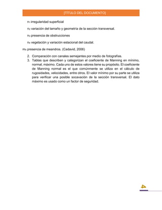 [TÍTULO DEL DOCUMENTO]
4
n1 irregularidad superficial
n2 variación del tamaño y geometría de la sección transversal.
n3 presencia de obstrucciones
n4 vegetación y variación estacional del caudal.
m5 presencia de meandros. (Cadavid, 2006)
2. Comparación con canales semejantes por medio de fotografías.
3. Tablas que describen y categorizan el coeficiente de Manning en mínimo,
normal, máximo. Cada uno de estos valores tiene su propósito. El coeficiente
de Manning normal es el que comúnmente se utiliza en el cálculo de
rugosidades, velocidades, entre otros. El valor mínimo por su parte se utiliza
para verificar una posible socavación de la sección transversal. El dato
máximo es usado como un factor de seguridad.
 