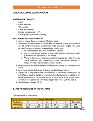 [TÍTULO DEL DOCUMENTO]
5
DESARROLLO DE LABORATORIO
MATERIALES Y EQUIPOS
 Agua.
 Regla o vernier.
 Cronómetro.
 Canal Rectangular.
 Bomba hidráulica de 1 H.P.
 Cuñas para dar pendiente. (4mm)
PROCEDIMIENTO EXPERIMENTAL
1. Abrir la válvula de pase y regular el flujo de agua.
2. Se calculó el caudal real con un volumen de agua de 6 litros y mediante el
uso de cronómetros donde se realizaron cinco tomas de tiempos y luego se
promedió el tiempo final con una pendiente igual a cero.
 Se cerró el orificio de salida o válvula de vaciado.
 Una vez que el agua alcanza el cero en la medición volumétrica hasta
que el nivel del agua alcanza los 6 litros.
 Al mismo tiempo que el proceso anterior sucede, se mide el tiempo
con la ayuda de cinco cronómetros, donde después se calculará un
tiempo promedio para la estimación de caudal.
3. Seguidamente se realizaron las mediciones de tirantes en tres puntos del
canal.
4. La primera lectura de tirantes tenía una pendiente igual a cero.
5. A partir de la segunda lectura se aumentaba la pendiente con la ayuda de
pestañas de caucho. Desde la segunda lectura hasta quinta se utilizaron en
pestañas de caucho de 8mm de altura. A partir de la sexta lectura fueron
aumentando la pendiente 4mm hasta llegar a la novena y última lectura.
6. Se trabajó con agua a 20° C.
DATOS RECOPILADOS EN LABORATORIO
Datos para cálculo del caudal
Parámetro t1 t2 t3 t4 t5 Promedio
Tiempo (s) 17.9 17.85 18.1 18.15 18.13 18.03
Volumen (m3
) 0.006 0.006 0.006 0.006 0.006 0.006
Cálculo del Caudal
 