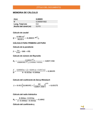 [TÍTULO DEL DOCUMENTO]
7
MEMORIA DE CÁLCULO
Ꜫ(m) 0,00005
V 0,000001002
Long. Total (m) 0,6
Ancho del canal (m) 0,015
Cálculo de caudal
𝑸 =
𝟎. 𝟎𝟎𝟔 𝒎 𝟑
𝟏𝟖, 𝟎𝟑 𝒔
= 𝟎, 𝟎𝟎𝟎𝟑𝟑 𝒎 𝟑
𝒔⁄
CÁLCULO PARA PRIMERA LECTURA
Cálculo de la pendiente
𝑺 =
𝟎 𝒎
𝟎.𝟔𝟎𝒎
∗ 𝟏𝟎𝟎 = 𝟎%
Cálculo de número de Reynolds
𝑹 𝒆 =
𝟒∗𝟎.𝟎𝟎𝟎𝟑𝟑 𝒎 𝟑
𝒔⁄
𝟎,𝟎𝟎𝟎𝟎𝟎𝟏𝟎𝟎𝟐 𝒎 𝟐
𝒔⁄ ∗(𝟐∗𝟎,𝟎𝟒𝟒𝒎 + 𝟎.𝟎𝟏𝟓𝒎)
= 𝟏𝟐𝟖𝟏𝟕, 𝟓𝟓𝟎
Ꜫ
𝑫
=
0,00005m ∗ (2 ∗ 0,044 m + 0.015 m)
𝟒 ∗ 𝟎. 𝟎𝟏𝟓𝒎 ∗ 𝟎. 𝟎𝟒𝟒𝒎
= 𝟎, 𝟎𝟎𝟏𝟗𝟓
Cálculo del coeficiente de Darcy-Weisbach
𝝀 = 𝟎. 𝟎𝟏𝟏 [(𝟎, 𝟎𝟎𝟏𝟗𝟓) + (
𝟔𝟒
𝟏𝟐𝟖𝟏𝟕, 𝟓𝟓𝟎
)]
𝟎.𝟐𝟓
= 𝟎, 𝟎𝟑𝟏𝟕𝟓
Cálculo del radio hidráulico
𝑹 𝒉 =
𝟎. 𝟎𝟒𝟒𝒎 ∗ 𝟎. 𝟎𝟏𝟓𝒎
𝟐 ∗ 𝟎. 𝟎𝟒𝟒𝒎 + 𝟎. 𝟎𝟏𝟓𝒎
= 𝟎, 𝟔𝟖𝟒𝟐
Cálculo del coeficiente ƞ
 