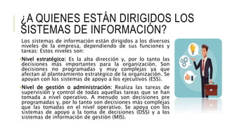 ¿A QUIENES ESTÁN DIRIGIDOS LOS
SISTEMAS DE INFORMACIÓN?
Los sistemas de información están dirigidos a los diversos
niveles de la empresa, dependiendo de sus funciones y
tareas: Estos niveles son:
•Nivel estratégico: Es la alta dirección y, por lo tanto las
decisiones más importantes para la organización. Son
decisiones no programadas y muy complejas ya que
afectan al planteamiento estratégico de la organización. Se
apoyan con los sistemas de apoyo a los ejecutivos (ESS).
•Nivel de gestión o administración: Realiza las tareas de
supervisión y control de todas aquellas tareas que se han
tomada a nivel operativo. A menudo son decisiones pre
programadas y, por lo tanto son decisiones más complejas
que las tomadas en el nivel operativo. Se apoya con los
sistemas de apoyo a la toma de decisiones (DSS) y a los
sistemas de información de gestión (MIS).
 