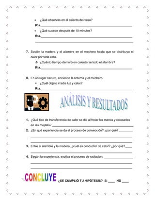 ¿Qué observas en el asiento del vaso?
Rta.______________________________________________________
¿Qué sucede después de 10 minutos?
Rta.______________________________________________________
__________________________________________________________

7. Sostén la madera y el alambre en el mechero hasta que se distribuya el
calor por toda esta.
 ¿Cuánto tiempo demoró en calentarse todo el alambre?
Rta.______________________________________________________

8. En un lugar oscuro, enciende la linterna y el mechero.


¿Cuál objeto irradia luz y calor?

Rta.______________________________________________________

1. ¿Qué tipo de transferencia de calor se dio al frotar las manos y colocarlas
en las mejillas? ________________________________________________
2. ¿En qué experiencia se da el proceso de convección? ¿por qué? ________
____________________________________________________________
____________________________________________________________
3. Entre al alambre y la madera, ¿cuál es conductor de calor? ¿por qué?____
____________________________________________________________
4. Según la experiencia, explica el proceso de radiación: _________________
____________________________________________________________
____________________________________________________________

¿SE CUMPLIÓ TU HIPÓTESIS? SI ____ NO ____

 
