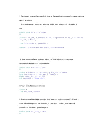 2.-Se requiere obtener datos desde la Base de Datos y almacenarlos de forma permanente

(Vista). Se solicita:

Los estudiantes del campus Isla Teja, que tienen libros en su poder (atrasados o

no).

CREATE VIEW data_estudiantes
AS
(
select e.rut_est, e.nombres as est, e.apellidos as est_2, e.fono as
fon_est, p.fecha_e

from estudiantes e, prestamo p

where e.rut_est=p.rut_est and p.fecha_e<sysdate




Se debe entregar el RUT, NOMBRE y APELLIDOS del estudiante, además del

NOMBRE de la carrera a la cual pertenece.

CREATE VIEW LIST_EST_C.TEJA
AS
(
SELECT e.NOMBRES, e.APELLIDOS, p.RUT_EST, c.NOMBRE
FROM ESTUDIANTES e, PRESTAMO p, CAMPUS c
WHERE p.Rut_Est = e.RUT_EST
AND C.NOMBRE = 'ISLA TEJA')



Para ver consulta ejecutar comando

select *
from EST_TEJA_CLIBROS




Además se debe entregar que libro tiene prestado, indicando CODIGO, TITULO y

AÑO, el NOMBRE y APELLIDO del autor, la EDITORIAL y su PAIS, indicar en qué

Biblioteca se encuentra, y de qué tipo es.

CREATE VIEW EST_TEJA_CLIBROS
AS
 