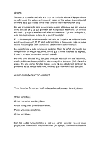 ONDAS
Se conoce por onda cuadrada a la onda de corriente alterna (CA) que alterna
su valor entre dos valores extremos sin pasar por los valores intermedios (al
contrario de lo que sucede con la onda senoidal y la onda triangular, etc.)
Se usa principalmente para la generación pulsos eléctricos que son usados
como señales (1 y 0) que permiten ser manipuladas fácilmente, un circuito
electrónico que genera ondas cuadradas se conoce como generador de pulsos,
este tipo de circuitos es la base de la electrónica digital
El contenido espectral de una onda cuadrada se compone exclusivamente de
armónicos impares (f, 3f, 5f, etc.), extendiéndose a frecuencias más elevadas
cuanto más abruptos sean sus flancos. Esto tiene dos consecuencias:
La capacitancia y auto inductancia parásitas filtran la señal, eliminando las
componentes de mayor frecuencia, con lo que la onda cuadrada se degrada,
tomando un aspecto cada vez más redondeado.
Por otro lado, señales muy abruptas producen radiación de alta frecuencia,
dando problemas de compatibilidad electromagnética y acoplos (diafonía) entre
pistas. Por ello ciertas familias lógicas como Q-mos (Quit-mos) controlan la
pendiente de los flancos de la señal, evitando que sean demasiado abruptos.
ONDAS CUADRADAS Y SENOIDALES
Tipos de ondas Se pueden clasificar las ondas en los cuatro tipos siguientes:
Ondas senoidales
Ondas cuadradas y rectangulares
Ondas triangulares y en diente de sierra.
Pulsos y flancos ó escalones.
Ondas senoidales
Son las ondas fundamentales y eso por varias razones: Poseen unas
propiedades matemáticas muy interesantes (por ejemplo con combinaciones de
 