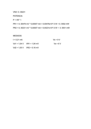 VR2= 0. 00231
POTENCIA
P = VR * I
PR1 = 0, 00476 mV * 0,00007 mA = 0,00476x10^-3 W = 0. 0002 mW
PR2 = 0, 00231 mV * 0,00007 mA = 0,00231x10^-3 W = 0. 0001 mW
MEDIDOS
I = 0,21 mA Ve = 9 V
Vd1 = 1,04 V VR1 = 1,04 mV Ve = 6 V
Vd2 = 1,05 V VR2 = 0,16 mV
 