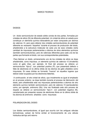MARCO TEORICO
DIODOS
Un diodo semiconductor de estado sólido consta de dos partes, formadas por
cristales de silicio (Si) de diferente polaridad. Un cristal de silicio en estado puro
constituye un elemento químico tetravalente por estar compuesto por átomos
de valencia +4, pero para obtener dos cristales semiconductores de polaridad
diferente es necesario “doparlos” durante el proceso de producción del diodo,
añadiéndole a la estructura molecular de cada uno de esos cristales cierta
cantidad de impurezas pertenecientes a átomos de otros elementos químicos
(también semiconductores), pero de valencias diferentes para cada una de las
partes que formarán el diodo, con sus correspondientes polaridades.
Para fabricar un diodo, primeramente uno de los cristales de silicio se dopa
añadiéndole, como impureza, un elemento químico de valencia +3 (trivalente)
como el galio (Ga), por ejemplo. Al final del proceso se obtiene un
semiconductor “tipo-p”, con polaridad positiva (P), que presentará defecto o
falta de electrones en la última órbita de los átomos de galio añadidos como
impurezas. En esas órbitas se formarán “huecos” en aquellos lugares que
debían estar ocupados por los electrones faltantes.
A continuación, el otro cristal de silicio, que inicialmente es igual al empleado
en el proceso anterior, se dopa también durante el proceso de fabricación del
diodo, pero añadiéndole esta vez impurezas pertenecientes a átomos de otro
elemento químico también semiconductor, pero de valencia +5 (pentavalente)
como, por ejemplo, antimonio (Sb). Una vez finalizado este otro proceso de
dopado se obtiene un semiconductor “tipo-n”, con polaridad negativa (N),
caracterizado por presentar exceso de electrones libres en la última órbita de
los átomos de antimonio añadidos como impurezas
POLARIZACION DEL DIODO
Los diodos semiconductores, al igual que ocurría con las antiguas válvulas
termoiónicas, actúan de forma similar al funcionamiento de una válvula
hidráulica del tipo anti retorno
 
