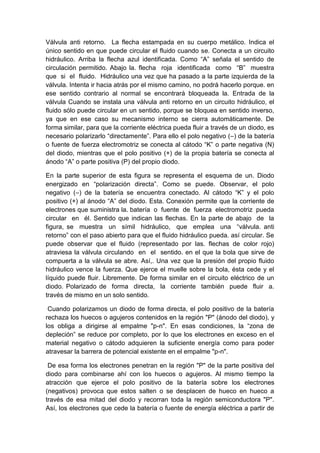 Válvula anti retorno. La flecha estampada en su cuerpo metálico. Indica el
único sentido en que puede circular el fluido cuando se. Conecta a un circuito
hidráulico. Arriba la flecha azul identificada. Como “A” señala el sentido de
circulación permitido. Abajo la. flecha roja identificada como “B” muestra
que si el fluido. Hidráulico una vez que ha pasado a la parte izquierda de la
válvula. Intenta ir hacia atrás por el mismo camino, no podrá hacerlo porque. en
ese sentido contrario al normal se encontrará bloqueada la. Entrada de la
válvula Cuando se instala una válvula anti retorno en un circuito hidráulico, el
fluido sólo puede circular en un sentido, porque se bloquea en sentido inverso,
ya que en ese caso su mecanismo interno se cierra automáticamente. De
forma similar, para que la corriente eléctrica pueda fluir a través de un diodo, es
necesario polarizarlo “directamente”. Para ello el polo negativo (–) de la batería
o fuente de fuerza electromotriz se conecta al cátodo “K” o parte negativa (N)
del diodo, mientras que el polo positivo (+) de la propia batería se conecta al
ánodo “A” o parte positiva (P) del propio diodo.
En la parte superior de esta figura se representa el esquema de un. Diodo
energizado en “polarización directa”. Como se puede. Observar, el polo
negativo (–) de la batería se encuentra conectado. Al cátodo “K” y el polo
positivo (+) al ánodo “A” del diodo. Esta. Conexión permite que la corriente de
electrones que suministra la. batería o fuente de fuerza electromotriz pueda
circular en él. Sentido que indican las flechas. En la parte de abajo de la
figura, se muestra un símil hidráulico, que emplea una “válvula. anti
retorno” con el paso abierto para que el fluido hidráulico pueda. así circular. Se
puede observar que el fluido (representado por las. flechas de color rojo)
atraviesa la válvula circulando en el sentido. en el que la bola que sirve de
compuerta a la válvula se abre. Así,. Una vez que la presión del propio fluido
hidráulico vence la fuerza. Que ejerce el muelle sobre la bola, ésta cede y el
líquido puede fluir. Libremente. De forma similar en el circuito eléctrico de un
diodo. Polarizado de forma directa, la corriente también puede fluir a.
través de mismo en un solo sentido.
Cuando polarizamos un diodo de forma directa, el polo positivo de la batería
rechaza los huecos o agujeros contenidos en la región "P" (ánodo del diodo), y
los obliga a dirigirse al empalme "p-n". En esas condiciones, la “zona de
depleción” se reduce por completo, por lo que los electrones en exceso en el
material negativo o cátodo adquieren la suficiente energía como para poder
atravesar la barrera de potencial existente en el empalme "p-n".
De esa forma los electrones penetran en la región "P" de la parte positiva del
diodo para combinarse ahí con los huecos o agujeros. Al mismo tiempo la
atracción que ejerce el polo positivo de la batería sobre los electrones
(negativos) provoca que estos salten o se desplacen de hueco en hueco a
través de esa mitad del diodo y recorran toda la región semiconductora "P".
Así, los electrones que cede la batería o fuente de energía eléctrica a partir de
 