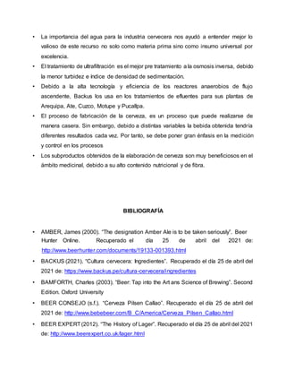 • La importancia del agua para la industria cervecera nos ayudó a entender mejor lo
valioso de este recurso no solo como materia prima sino como insumo universal por
excelencia.
• El tratamiento de ultrafiltración es el mejor pre tratamiento a la osmosis inversa, debido
la menor turbidez e índice de densidad de sedimentación.
• Debido a la alta tecnología y eficiencia de los reactores anaerobios de flujo
ascendente, Backus los usa en los tratamientos de efluentes para sus plantas de
Arequipa, Ate, Cuzco, Motupe y Pucallpa.
• El proceso de fabricación de la cerveza, es un proceso que puede realizarse de
manera casera. Sin embargo, debido a distintas variables la bebida obtenida tendría
diferentes resultados cada vez. Por tanto, se debe poner gran énfasis en la medición
y control en los procesos
• Los subproductos obtenidos de la elaboración de cerveza son muy beneficiosos en el
ámbito medicinal, debido a su alto contenido nutricional y de fibra.
BIBLIOGRAFÍA
• AMBER, James (2000). “The designation Amber Ale is to be taken seriously”. Beer
Hunter Online. Recuperado el día 25 de abril del 2021 de:
http://www.beerhunter.com/documents/19133-001393.html
• BACKUS (2021). “Cultura cervecera: Ingredientes”. Recuperado el día 25 de abril del
2021 de: https://www.backus.pe/cultura-cervecera/ingredientes
• BAMFORTH, Charles (2003). “Beer: Tap into the Art ans Science of Brewing”. Second
Edition. Oxford University
• BEER CONSEJO (s.f.). “Cerveza Pilsen Callao”. Recuperado el día 25 de abril del
2021 de: http://www.bebebeer.com/B_C/America/Cerveza_Pilsen_Callao.html
• BEER EXPERT(2012). “The History of Lager”. Recuperado el día 25 de abril del 2021
de: http://www.beerexpert.co.uk/lager.html
 