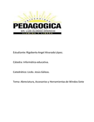 Estudiante: Rigoberto Angel Alvarado López. 
Cátedra: Informática educativa. 
Catedrático: Licdo. Jesús Gáleas. 
Tema: Abreviatura, Accesorios y Herramientas de Windos Siete 
 